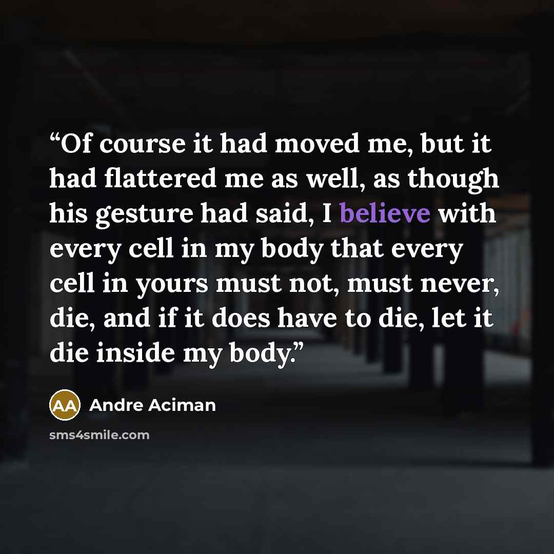 “Of course it had moved me, but it had flattered me as well, as though his gesture had said, I believe with every cell in my body that every cell in yours must not, must never, die, and if it does have to die, let it die inside my body.” quote by André Aciman