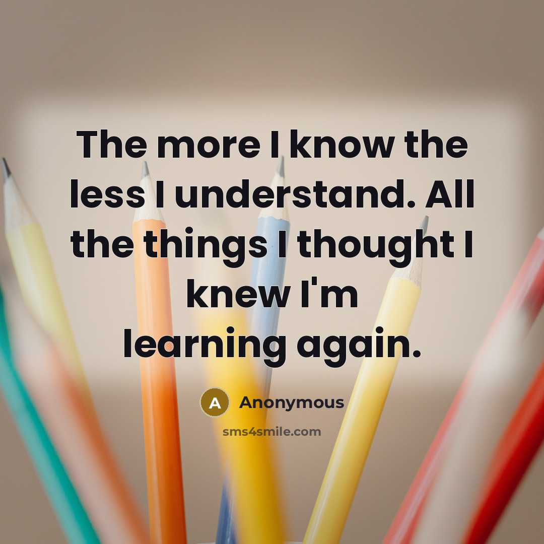 “The more I know the less I understand. All the things I thought I knew I'm learning again.” quote by Anonymous