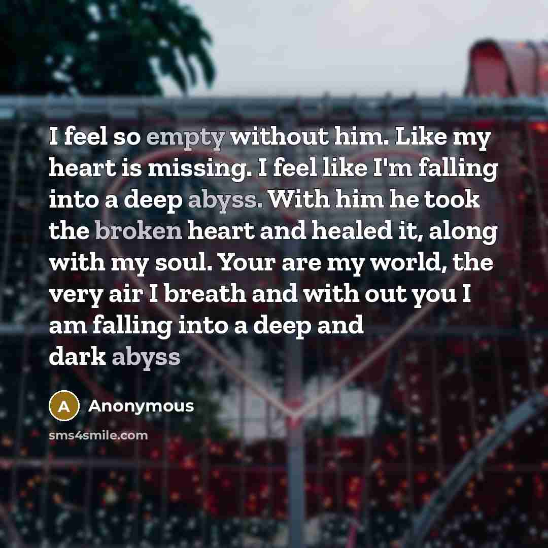 “I feel so empty without him. Like my heart is missing. I feel like I'm falling into a deep abyss. With him he took the broken heart and healed it, along with my soul. Your are my world, the very air I breath and with out you I am falling into a deep and dark abyss” quote by Anonymous