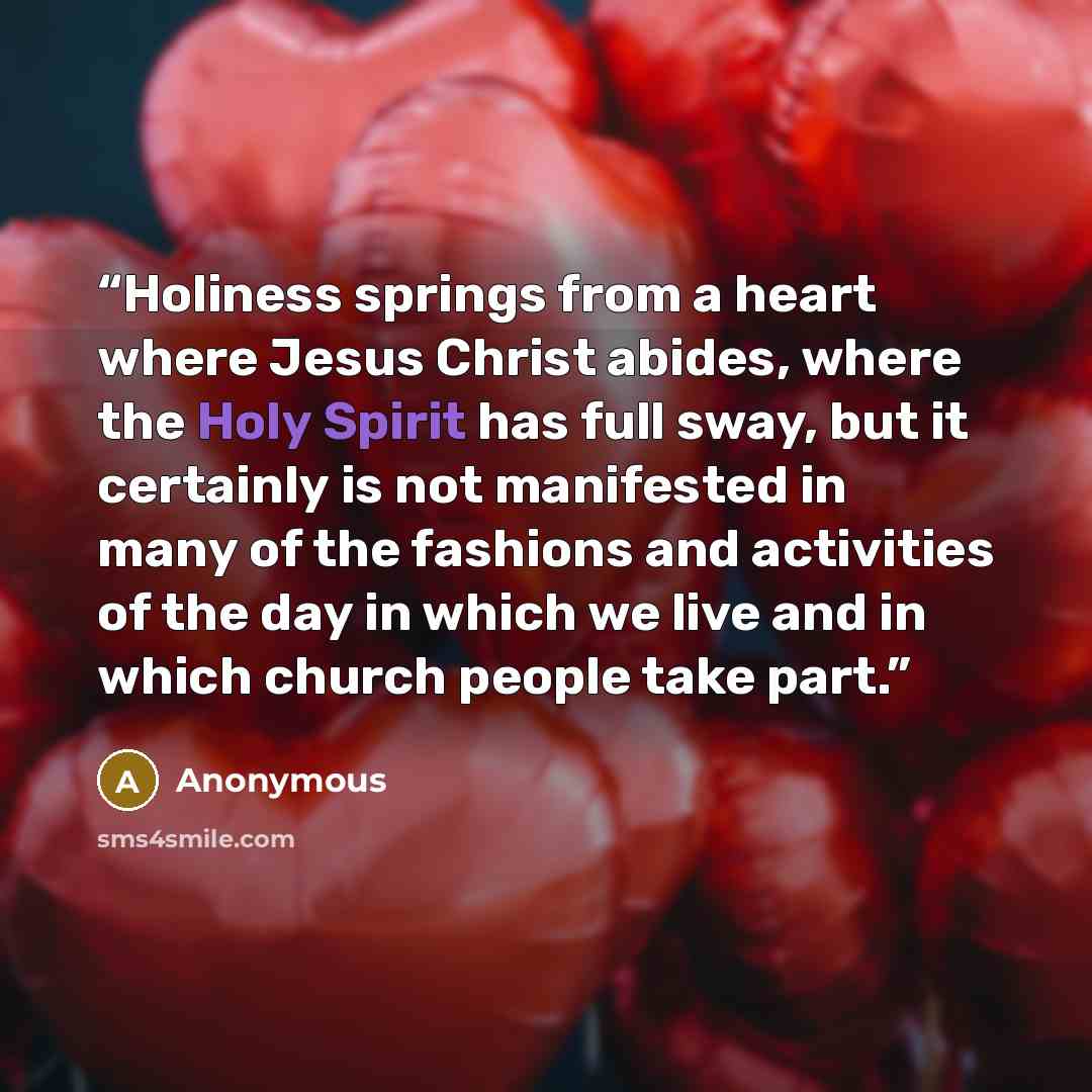 “Holiness springs from a heart where Jesus Christ abides, where the Holy Spirit has full sway, but it certainly is not manifested in many of the fashions and activities of the day in which we live and in which church people take part.” quote by Anonymous