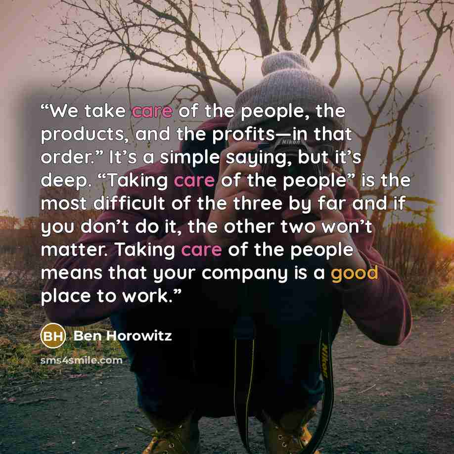 “We take care of the people, the products, and the profits—in that order.” It’s a simple saying, but it’s deep. “Taking care of the people” is the most difficult of the three by far and if you don’t do it, the other two won’t matter. Taking care of the people means that your company is a good place…” quote by Ben Horowitz
