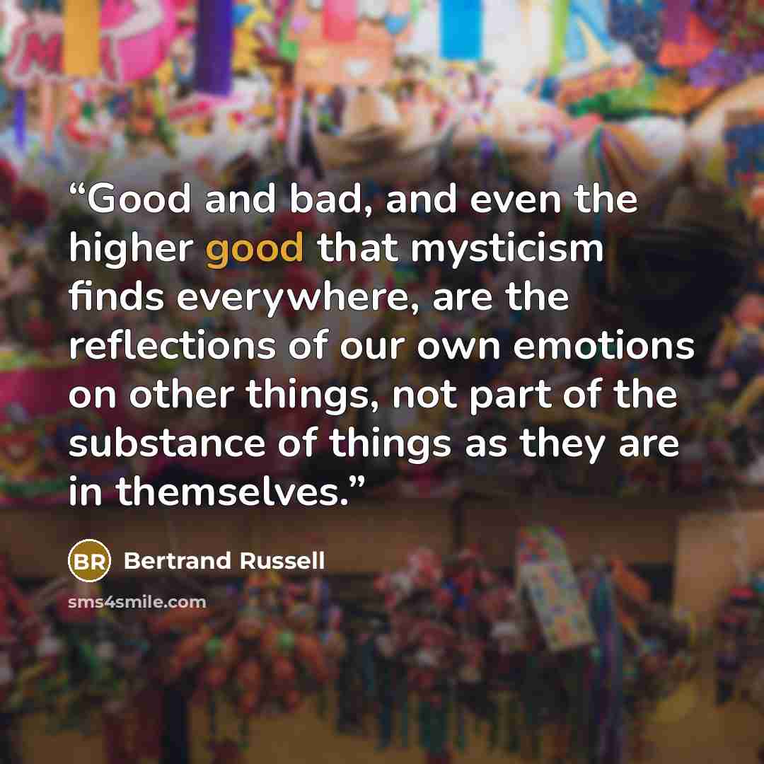 “Good and bad, and even the higher good that mysticism finds everywhere, are the reflections of our own emotions on other things, not part of the substance of things as they are in themselves.” quote by Bertrand Russell