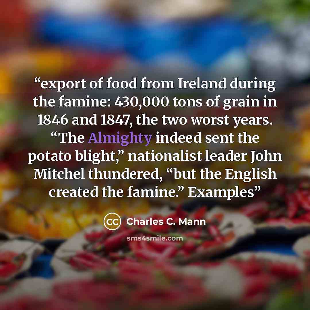 “export of food from Ireland during the famine: 430,000 tons of grain in 1846 and 1847, the two worst years. “The Almighty indeed sent the potato blight,” nationalist leader John Mitchel thundered, “but the English created the famine.” Examples” quote by Charles C. Mann