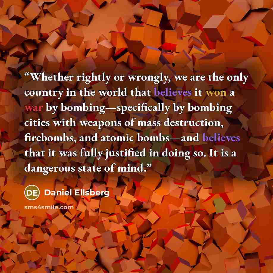 “Whether rightly or wrongly, we are the only country in the world that believes it won a war by bombing—specifically by bombing cities with weapons of mass destruction, firebombs, and atomic bombs—and believes that it was fully justified in doing so. It is a dangerous state of mind.” quote by Daniel Ellsberg