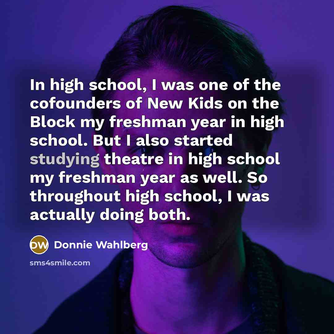 “In high school, I was one of the cofounders of New Kids on the Block my freshman year in high school. But I also started studying theatre in high school my freshman year as well. So throughout high school, I was actually doing both.” quote by Donnie Wahlberg