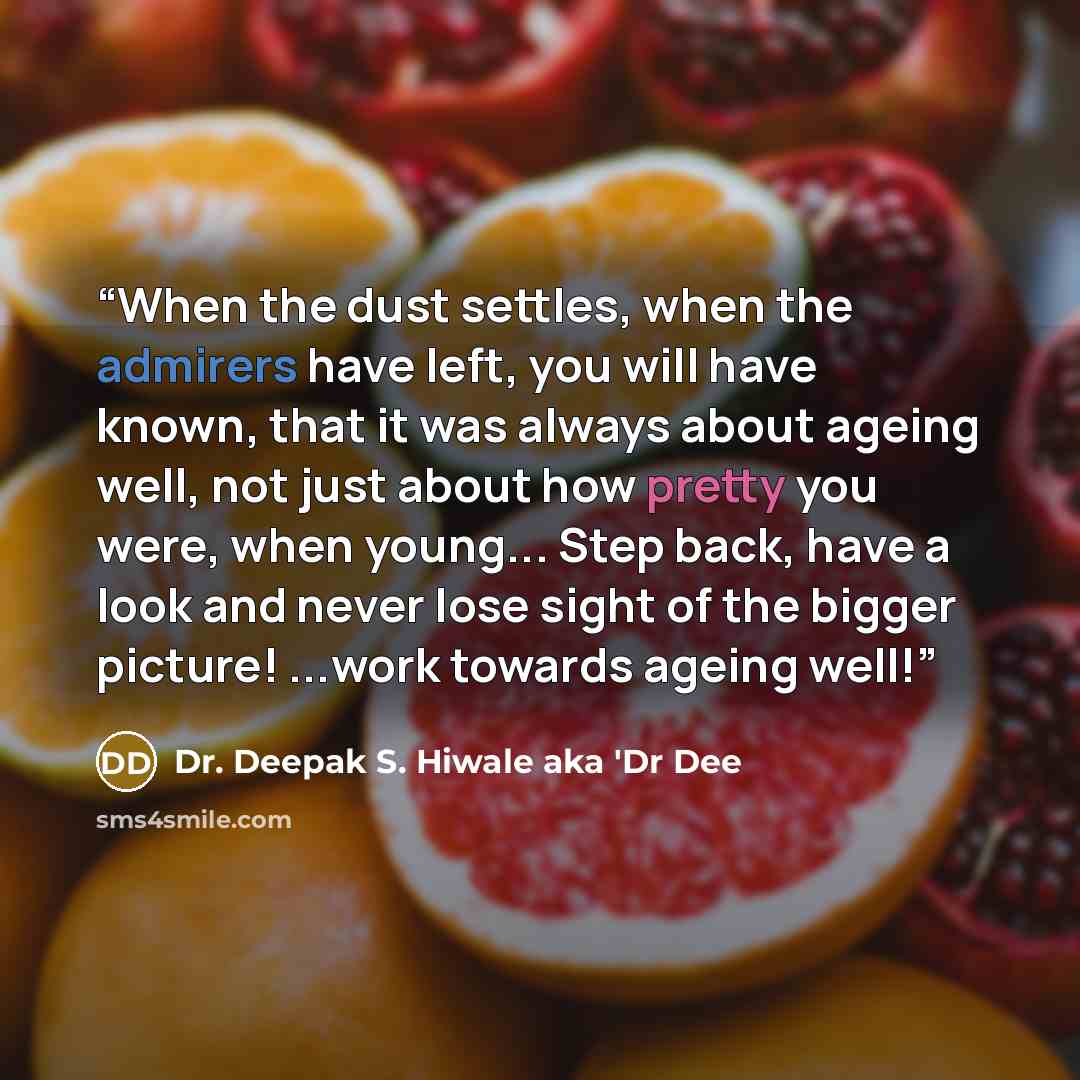“When the dust settles, when the admirers have left, you will have known, that it was always about ageing well, not just about how pretty you were, when young... Step back, have a look and never lose sight of the bigger picture! ...work towards ageing well!” quote by Dr. Deepak S. Hiwale aka 'Dr Dee