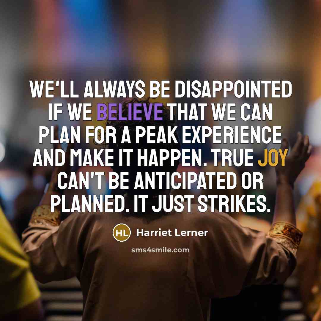 “We'll always be disappointed if we believe that we can plan for a peak experience and make it happen. True joy can't be anticipated or planned. It just strikes.” quote by Harriet Lerner