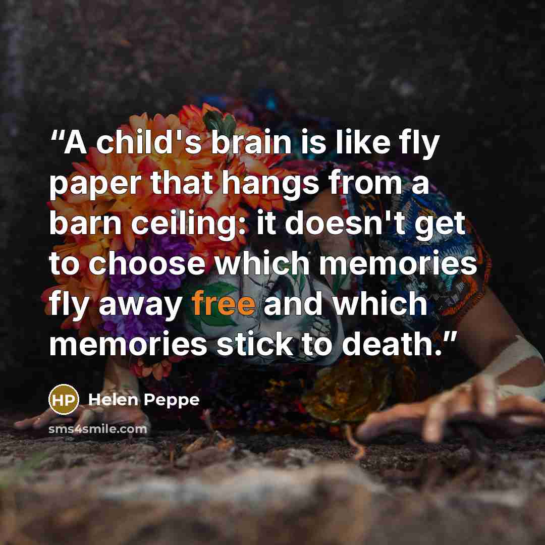 “A child's brain is like fly paper that hangs from a barn ceiling: it doesn't get to choose which memories fly away free and which memories stick to death.” quote by Helen Peppe