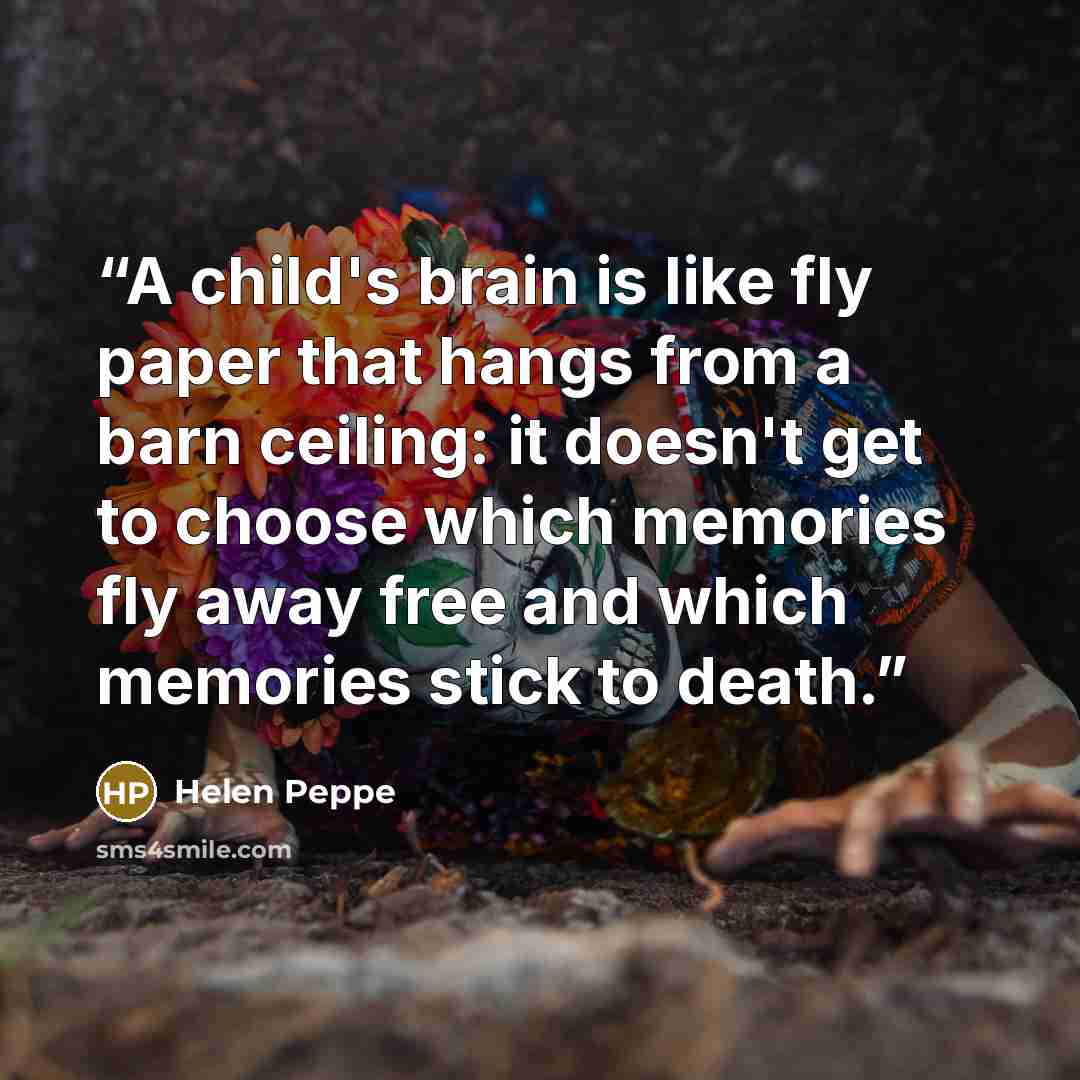 “A child's brain is like fly paper that hangs from a barn ceiling: it doesn't get to choose which memories fly away free and which memories stick to death.” quote by Helen Peppe