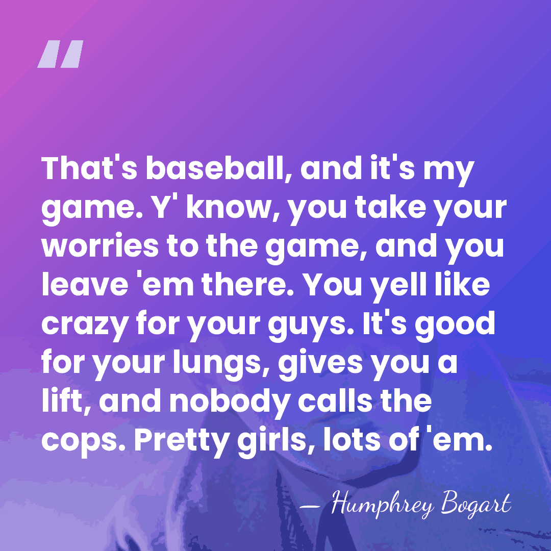 That's baseball, and it's my game. Y' know, you take your worries&hellip; - Humphrey Bogart