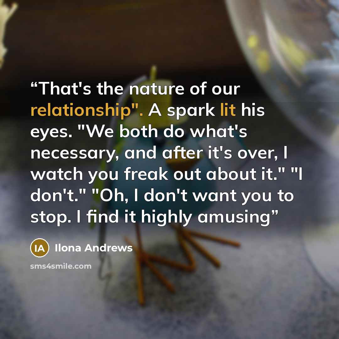“That's the nature of our relationship". A spark lit his eyes. "We both do what's necessary, and after it's over, I watch you freak out about it." "I don't." "Oh, I don't want you to stop. I find it highly amusing” quote by Ilona Andrews