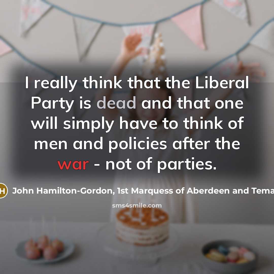 “I really think that the Liberal Party is dead and that one will simply have to think of men and policies after the war - not of parties.” quote by John Hamilton-Gordon, 1st Marquess of Aberdeen and Temair