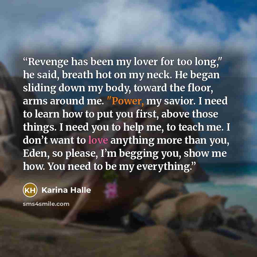 “Revenge has been my lover for too long," he said, breath hot on my neck. He began sliding down my body, toward the floor, arms around me. "Power, my savior. I need to learn how to put you first, above those things. I need you to help me, to teach me. I don’t want to love anything more than you…” quote by Karina Halle