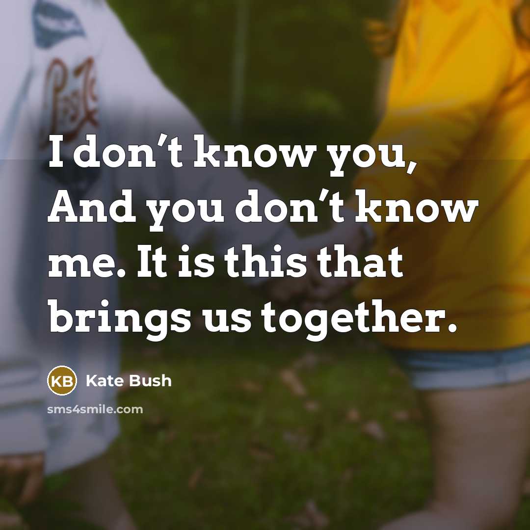 “I don’t know you, And you don’t know me. It is this that brings us together.” quote by Kate Bush