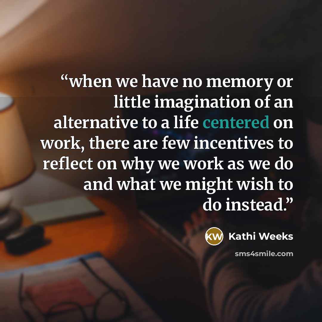 “when we have no memory or little imagination of an alternative to a life centered on work, there are few incentives to reflect on why we work as we do and what we might wish to do instead.” quote by Kathi Weeks
