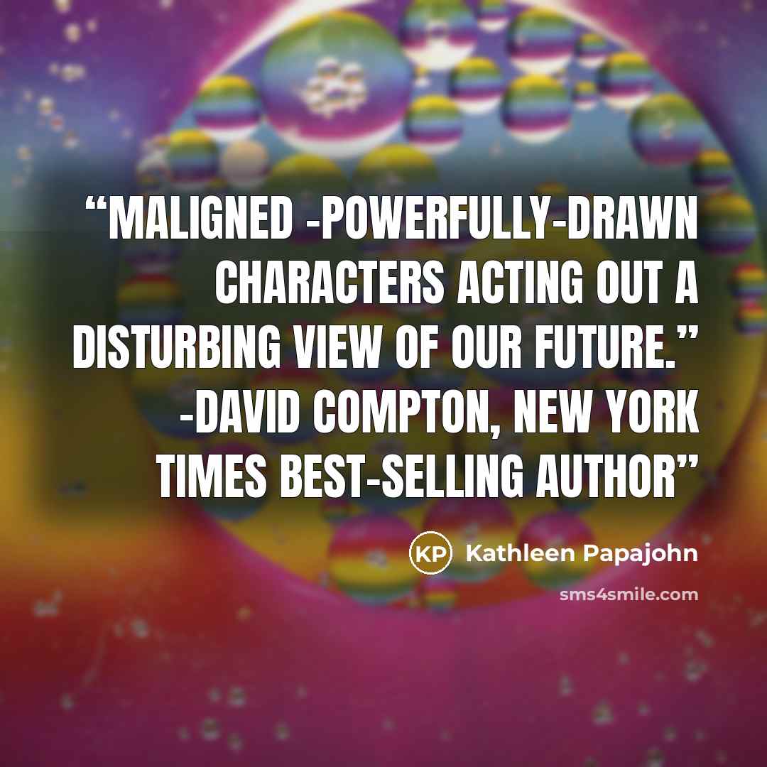 “Maligned –powerfully-drawn characters acting out a disturbing view of our future.” -David Compton, New York Times Best-Selling author” quote by Kathleen Papajohn