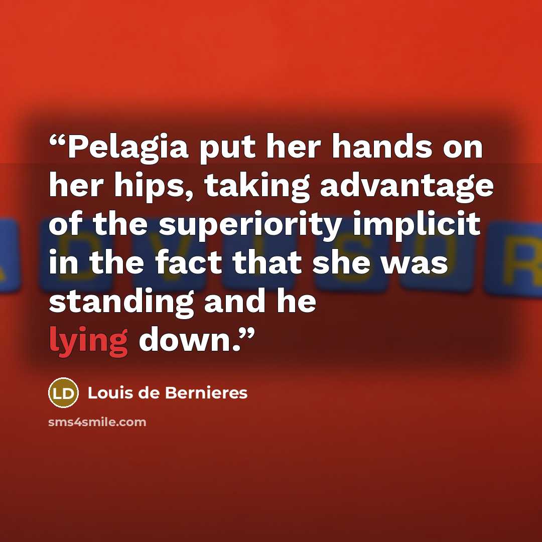 “Pelagia put her hands on her hips, taking advantage of the superiority implicit in the fact that she was standing and he lying down.” quote by Louis de Bernières