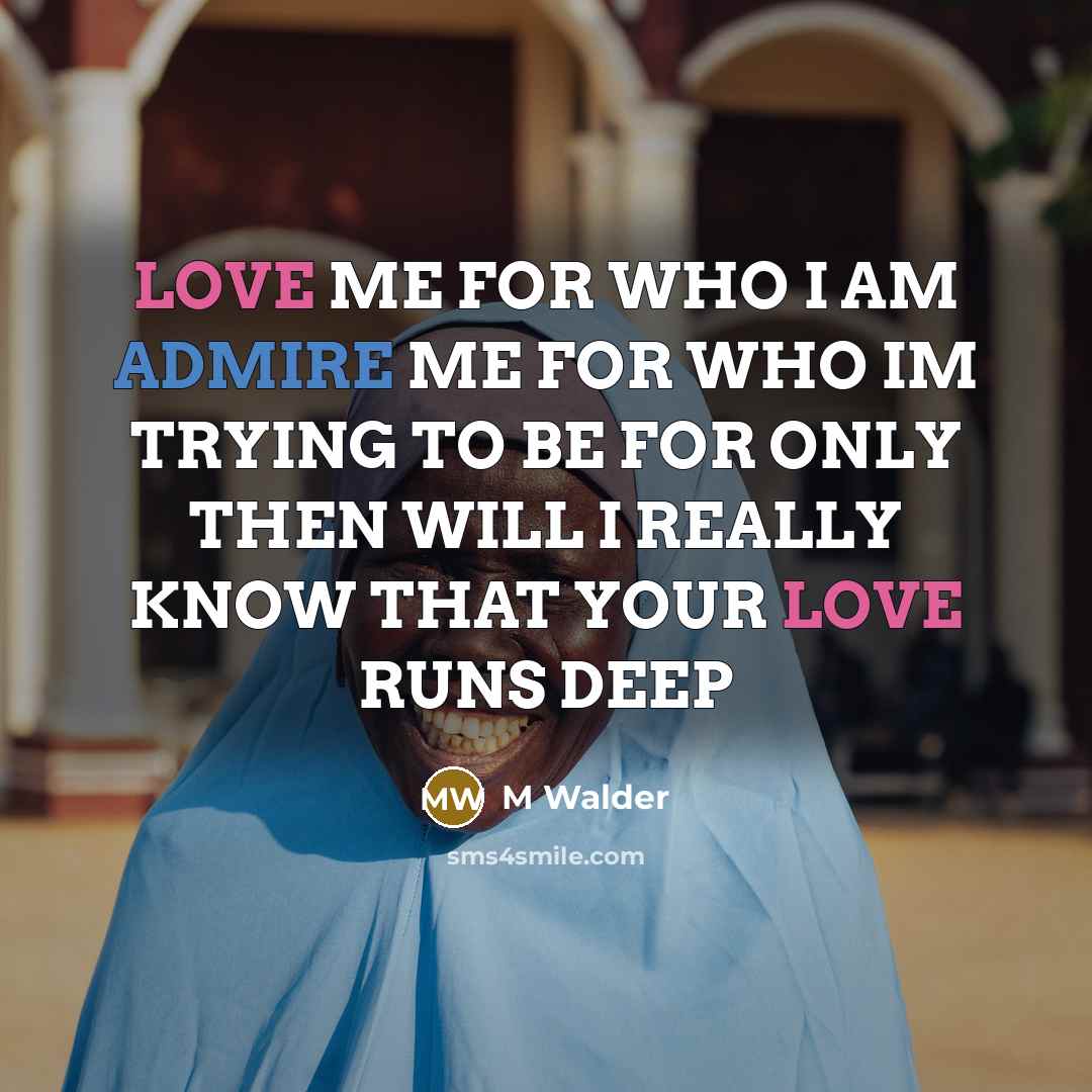 “LOVE ME FOR WHO I AM ADMIRE ME FOR WHO IM TRYING TO BE FOR ONLY THEN WILL I REALLY KNOW THAT YOUR LOVE RUNS DEEP” quote by M Walder