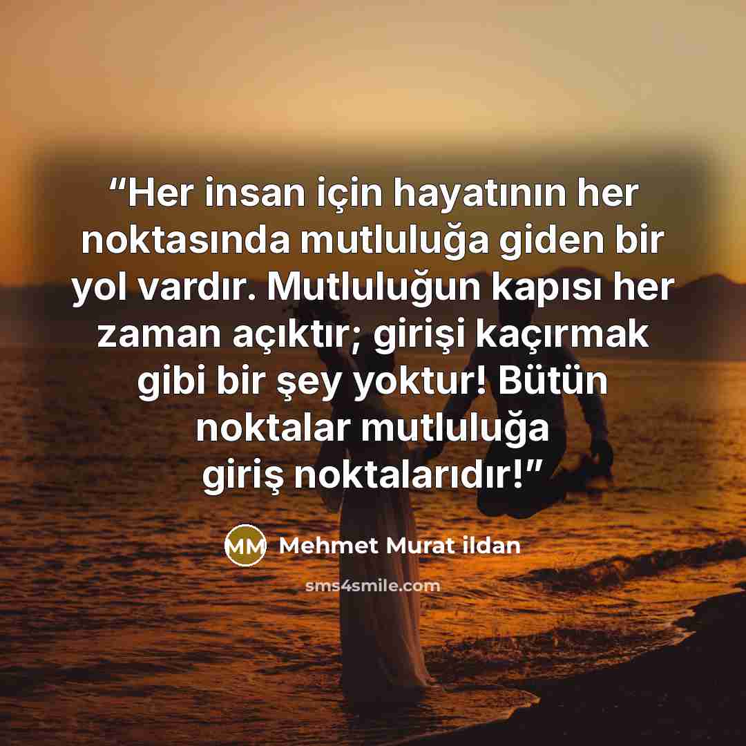 “Her insan için hayatının her noktasında mutluluğa giden bir yol vardır. Mutluluğun kapısı her zaman açıktır; girişi kaçırmak gibi bir şey yoktur! Bütün noktalar mutluluğa giriş noktalarıdır!” quote by Mehmet Murat ildan