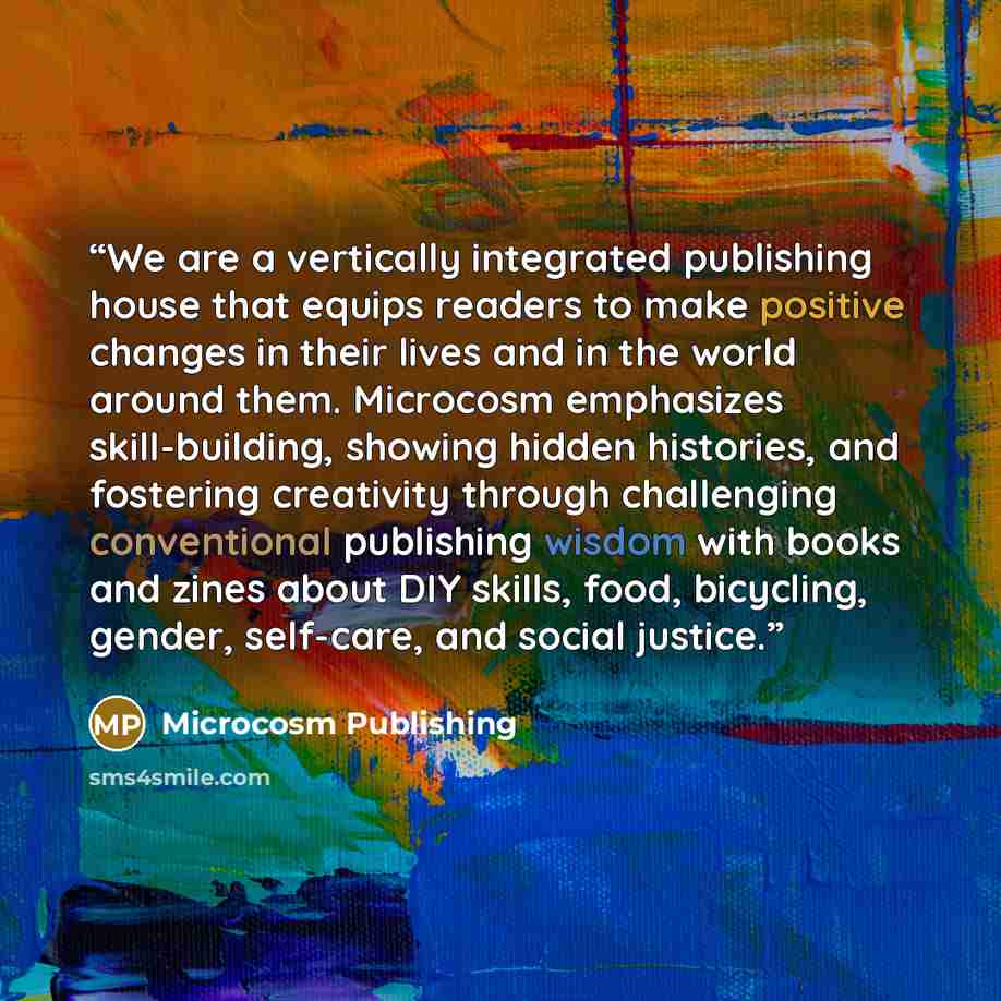 “We are a vertically integrated publishing house that equips readers to make positive changes in their lives and in the world around them. Microcosm emphasizes skill-building, showing hidden histories, and fostering creativity through challenging conventional publishing wisdom with books and zines…” quote by Microcosm Publishing