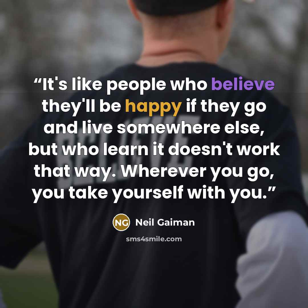 “It's like people who believe they'll be happy if they go and live somewhere else, but who learn it doesn't work that way. Wherever you go, you take yourself with you.” quote by Neil Gaiman