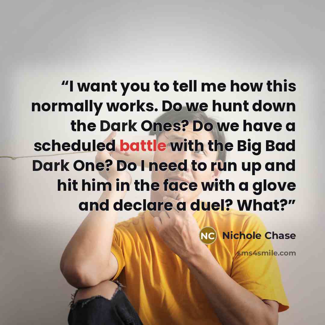 “I want you to tell me how this normally works. Do we hunt down the Dark Ones? Do we have a scheduled battle with the Big Bad Dark One? Do I need to run up and hit him in the face with a glove and declare a duel? What?” quote by Nichole Chase