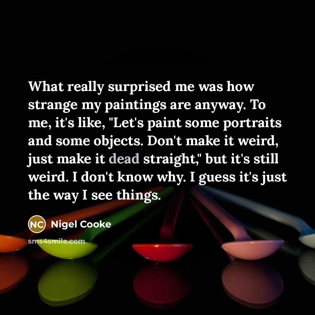 “What really surprised me was how strange my paintings are anyway. To me, it's like, "Let's paint some portraits and some objects. Don't make it weird, just make it dead straight," but it's still weird. I don't know why. I guess it's just the way I see things.” quote by Nigel Cooke