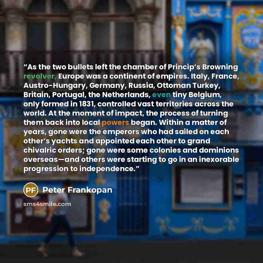 “As the two bullets left the chamber of Princip’s Browning revolver, Europe was a continent of empires. Italy, France, Austro-Hungary, Germany, Russia, Ottoman Turkey, Britain, Portugal, the Netherlands, even tiny Belgium, only formed in 1831, controlled vast territories across the world. At the…” quote by Peter Frankopan