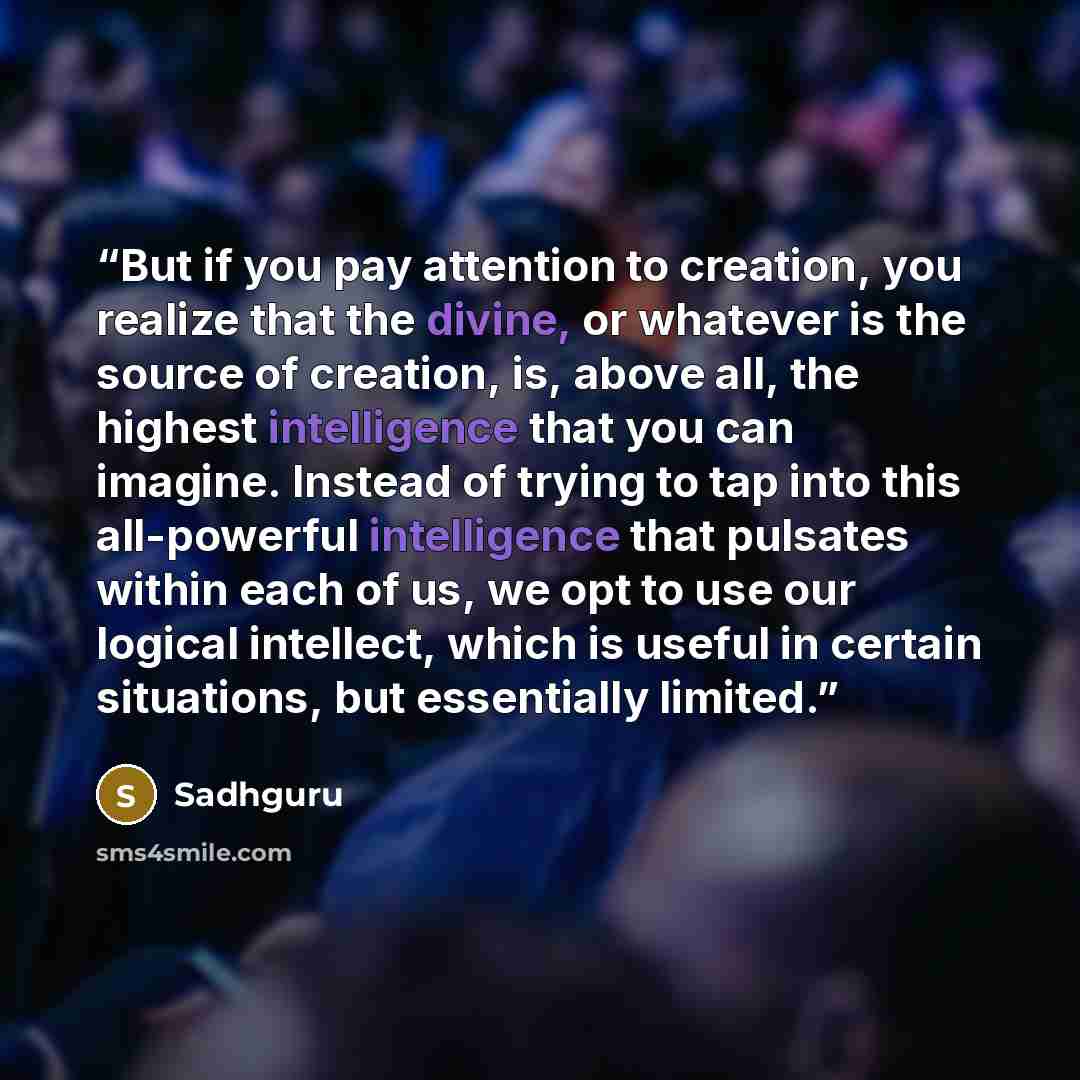 “But if you pay attention to creation, you realize that the divine, or whatever is the source of creation, is, above all, the highest intelligence that you can imagine. Instead of trying to tap into this all-powerful intelligence that pulsates within each of us, we opt to use our logical intellect…” quote by Sadhguru