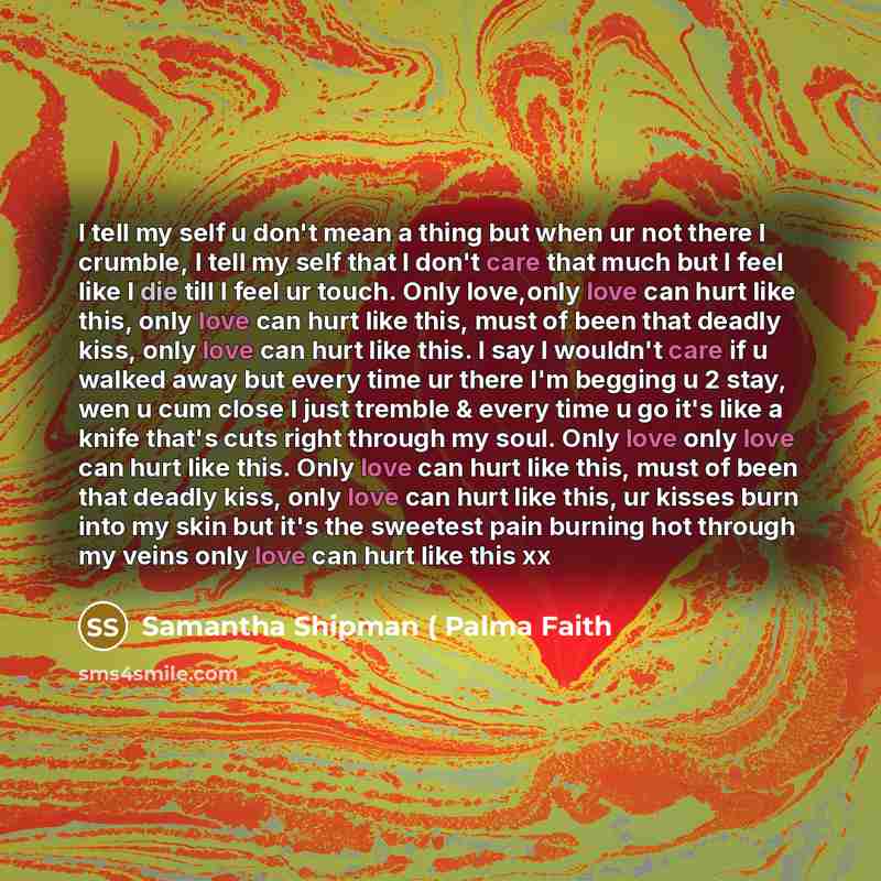 “I tell my self u don't mean a thing but when ur not there I crumble, I tell my self that I don't care that much but I feel like I die till I feel ur touch. Only love,only love can hurt like this, only love can hurt like this, must of been that deadly kiss, only love can hurt like this. I say I…” quote by Samantha Shipman ( Palma Faith