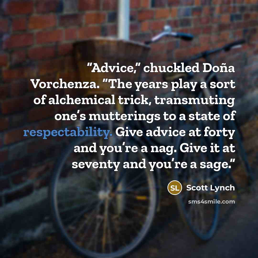 “Advice,” chuckled Doña Vorchenza. “The years play a sort of alchemical trick, transmuting one’s mutterings to a state of respectability. Give advice at forty and you’re a nag. Give it at seventy and you’re a sage.” quote by Scott Lynch
