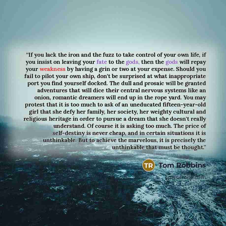 “If you lack the iron and the fuzz to take control of your own life, if you insist on leaving your fate to the gods, then the gods will repay your weakness by having a grin or two at your expense. Should you fail to pilot your own ship, don't be surprised at what inappropriate port you find…” quote by Tom Robbins