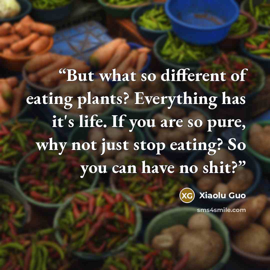 “But what so different of eating plants? Everything has it's life. If you are so pure, why not just stop eating? So you can have no shit?” quote by Xiaolu Guo