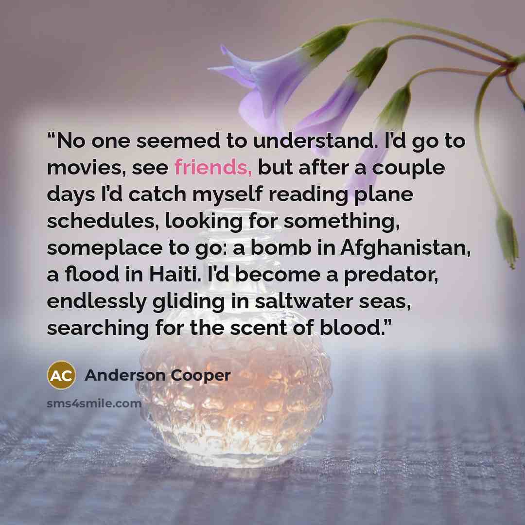 “No one seemed to understand. I’d go to movies, see friends, but after a couple days I’d catch myself reading plane schedules, looking for something, someplace to go: a bomb in Afghanistan, a flood in Haiti. I’d become a predator, endlessly gliding in saltwater seas, searching for the scent of blood.” quote by Anderson Cooper