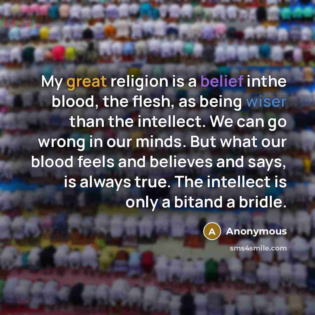 “My great religion is a belief inthe blood, the flesh, as being wiser than the intellect. We can go wrong in our minds. But what our blood feels and believes and says, is always true. The intellect is only a bitand a bridle.” quote by Anonymous