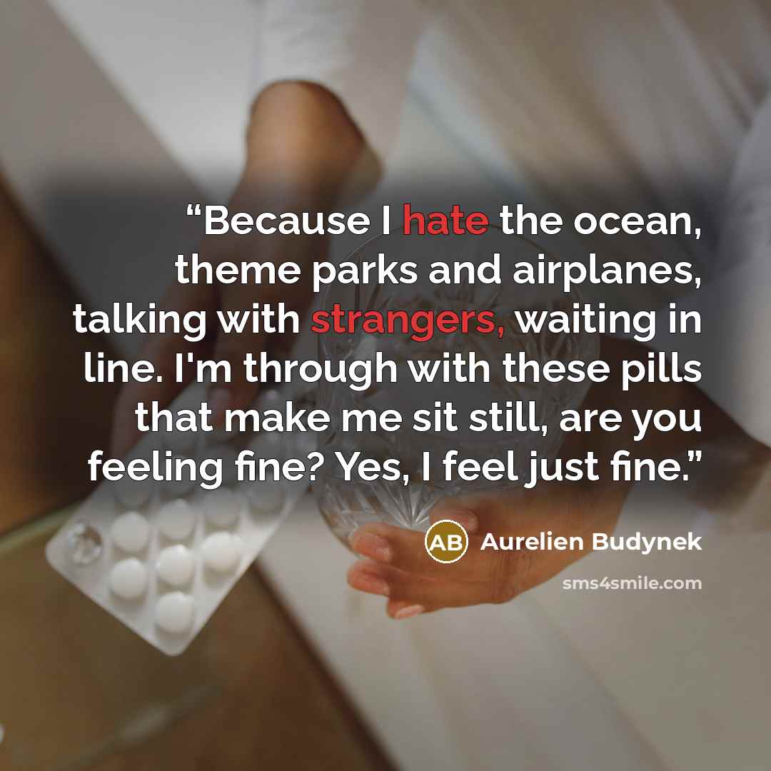 “Because I hate the ocean, theme parks and airplanes, talking with strangers, waiting in line. I'm through with these pills that make me sit still, are you feeling fine? Yes, I feel just fine.” quote by Aurelien Budynek