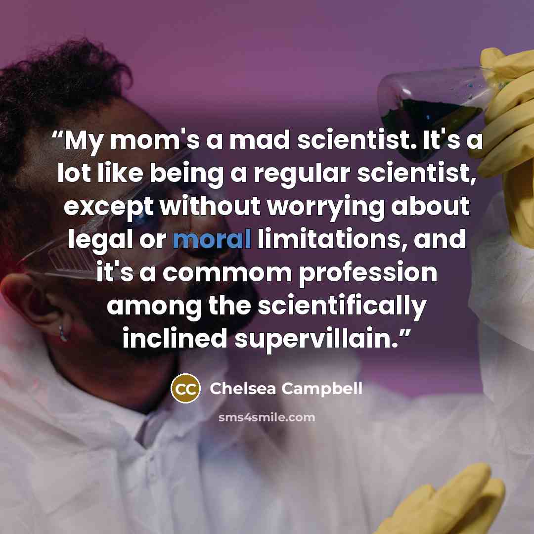 “My mom's a mad scientist. It's a lot like being a regular scientist, except without worrying about legal or moral limitations, and it's a commom profession among the scientifically inclined supervillain.” quote by Chelsea Campbell