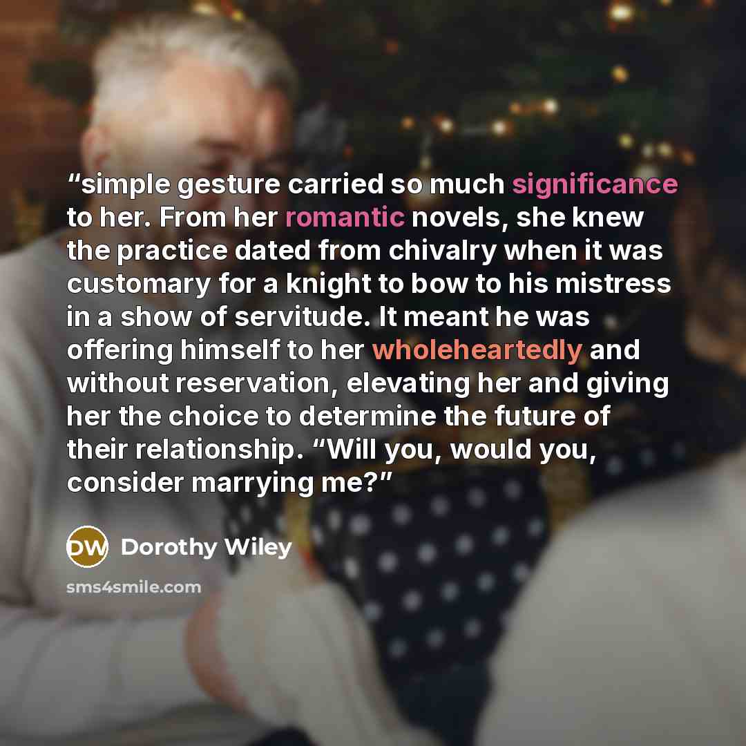 “simple gesture carried so much significance to her. From her romantic novels, she knew the practice dated from chivalry when it was customary for a knight to bow to his mistress in a show of servitude. It meant he was offering himself to her wholeheartedly and without reservation, elevating her…” quote by Dorothy Wiley