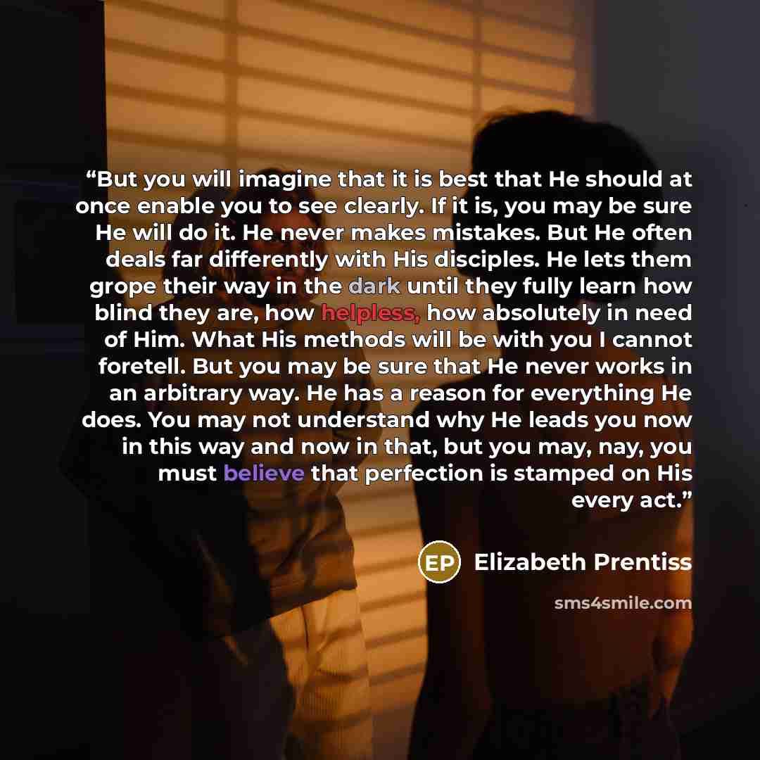 “But you will imagine that it is best that He should at once enable you to see clearly. If it is, you may be sure He will do it. He never makes mistakes. But He often deals far differently with His disciples. He lets them grope their way in the dark until they fully learn how blind they are, how…” quote by Elizabeth Prentiss