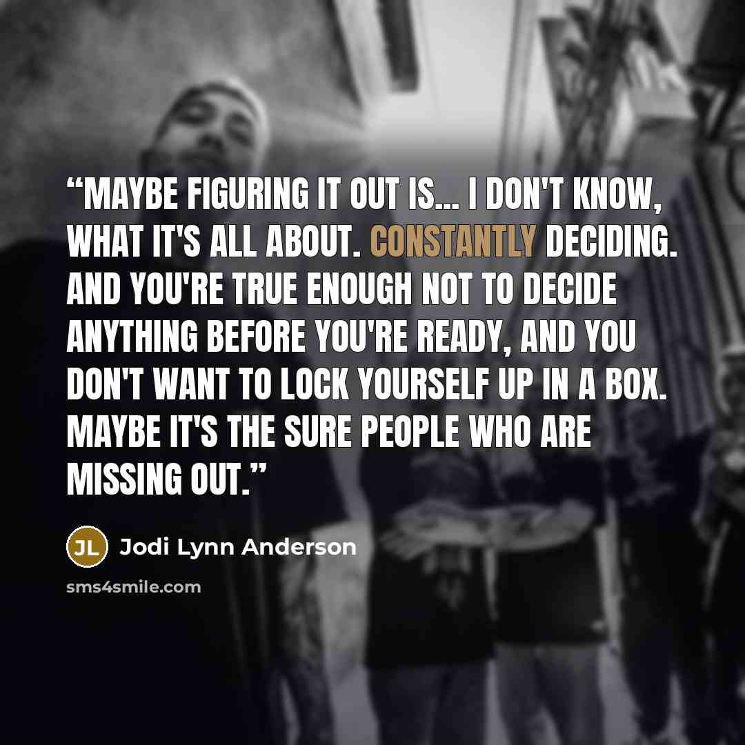 “Maybe figuring it out is... I don't know, what it's all about. Constantly deciding. And you're true enough not to decide anything before you're ready, and you don't want to lock yourself up in a box. Maybe it's the sure people who are missing out.” quote by Jodi Lynn Anderson