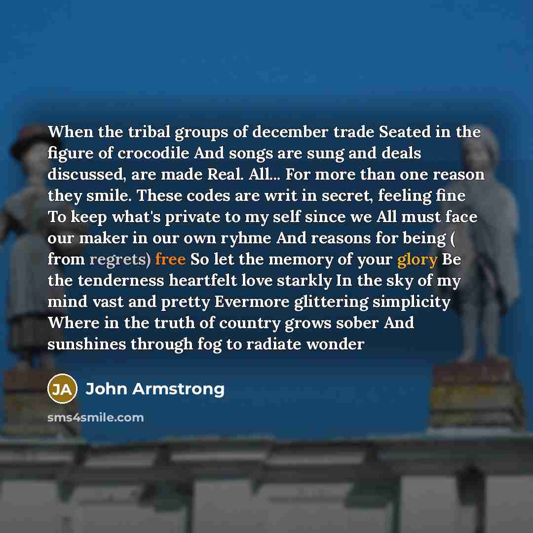 “When the tribal groups of december trade Seated in the figure of crocodile And songs are sung and deals discussed, are made Real. All... For more than one reason they smile. These codes are writ in secret, feeling fine To keep what's private to my self since we All must face our maker in our own…” quote by John Armstrong