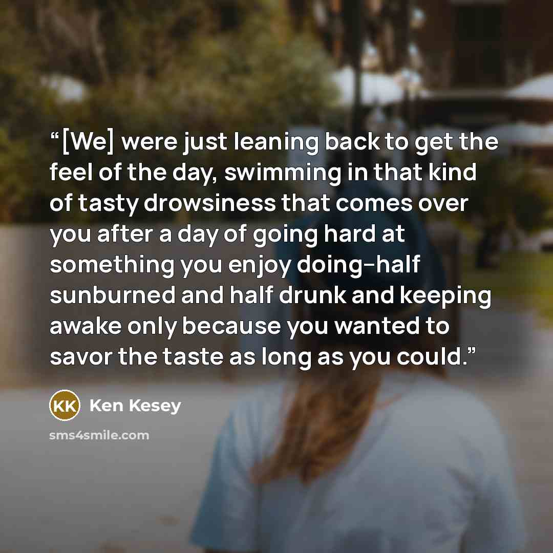 “[We] were just leaning back to get the feel of the day, swimming in that kind of tasty drowsiness that comes over you after a day of going hard at something you enjoy doing--half sunburned and half drunk and keeping awake only because you wanted to savor the taste as long as you could.” quote by Ken Kesey