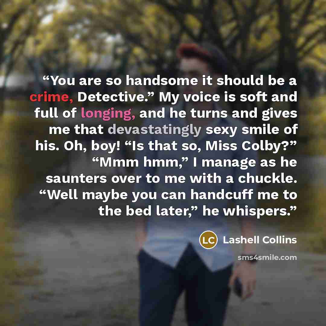 “You are so handsome it should be a crime, Detective.” My voice is soft and full of longing, and he turns and gives me that devastatingly sexy smile of his. Oh, boy! “Is that so, Miss Colby?” “Mmm hmm,” I manage as he saunters over to me with a chuckle. “Well maybe you can handcuff me to the bed…” quote by Lashell Collins