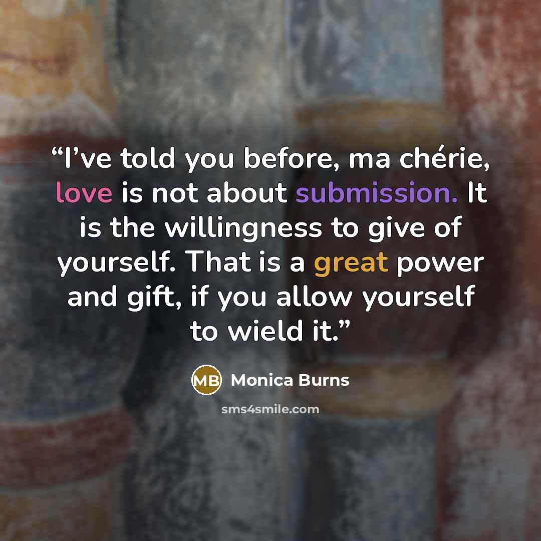 “I’ve told you before, ma chérie, love is not about submission. It is the willingness to give of yourself. That is a great power and gift, if you allow yourself to wield it.” quote by Monica Burns