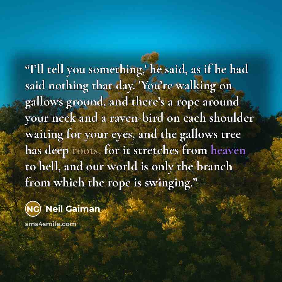 “I’ll tell you something,' he said, as if he had said nothing that day. 'You’re walking on gallows ground, and there’s a rope around your neck and a raven-bird on each shoulder waiting for your eyes, and the gallows tree has deep roots, for it stretches from heaven to hell, and our world is only…” quote by Neil Gaiman