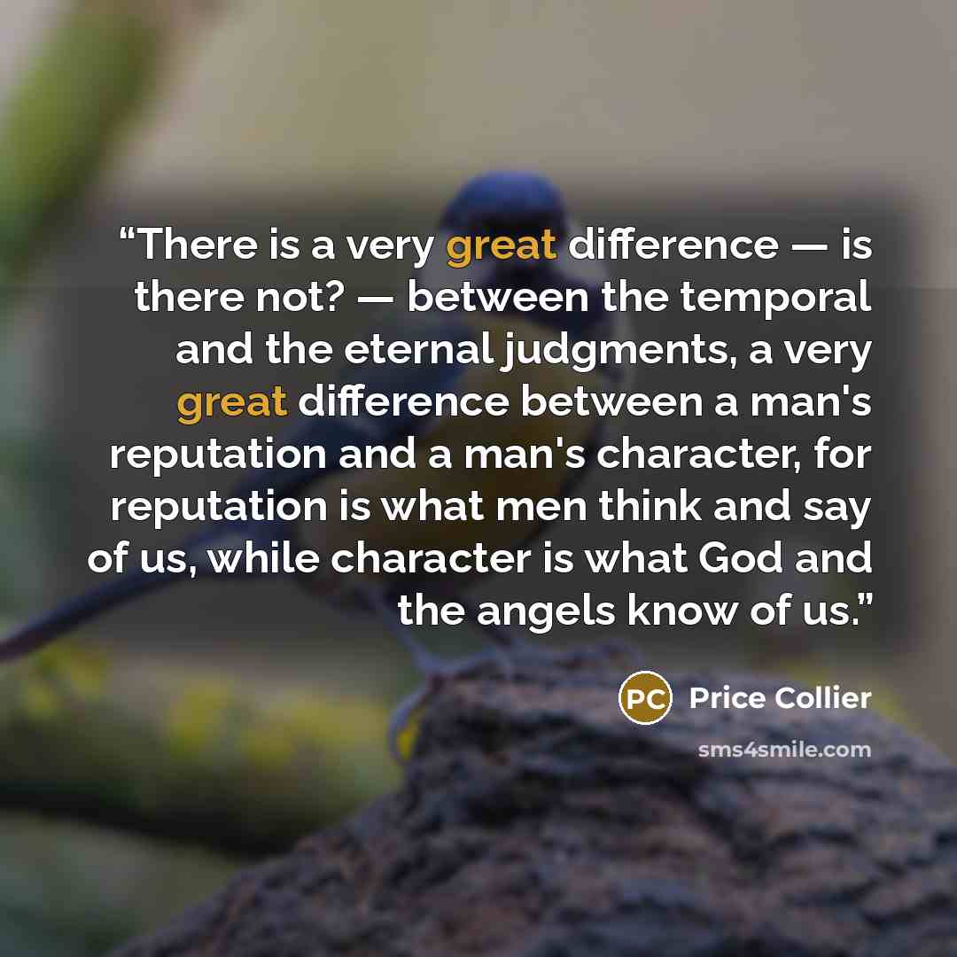 “There is a very great difference — is there not? — between the temporal and the eternal judgments, a very great difference between a man's reputation and a man's character, for reputation is what men think and say of us, while character is what God and the angels know of us.” quote by Price Collier