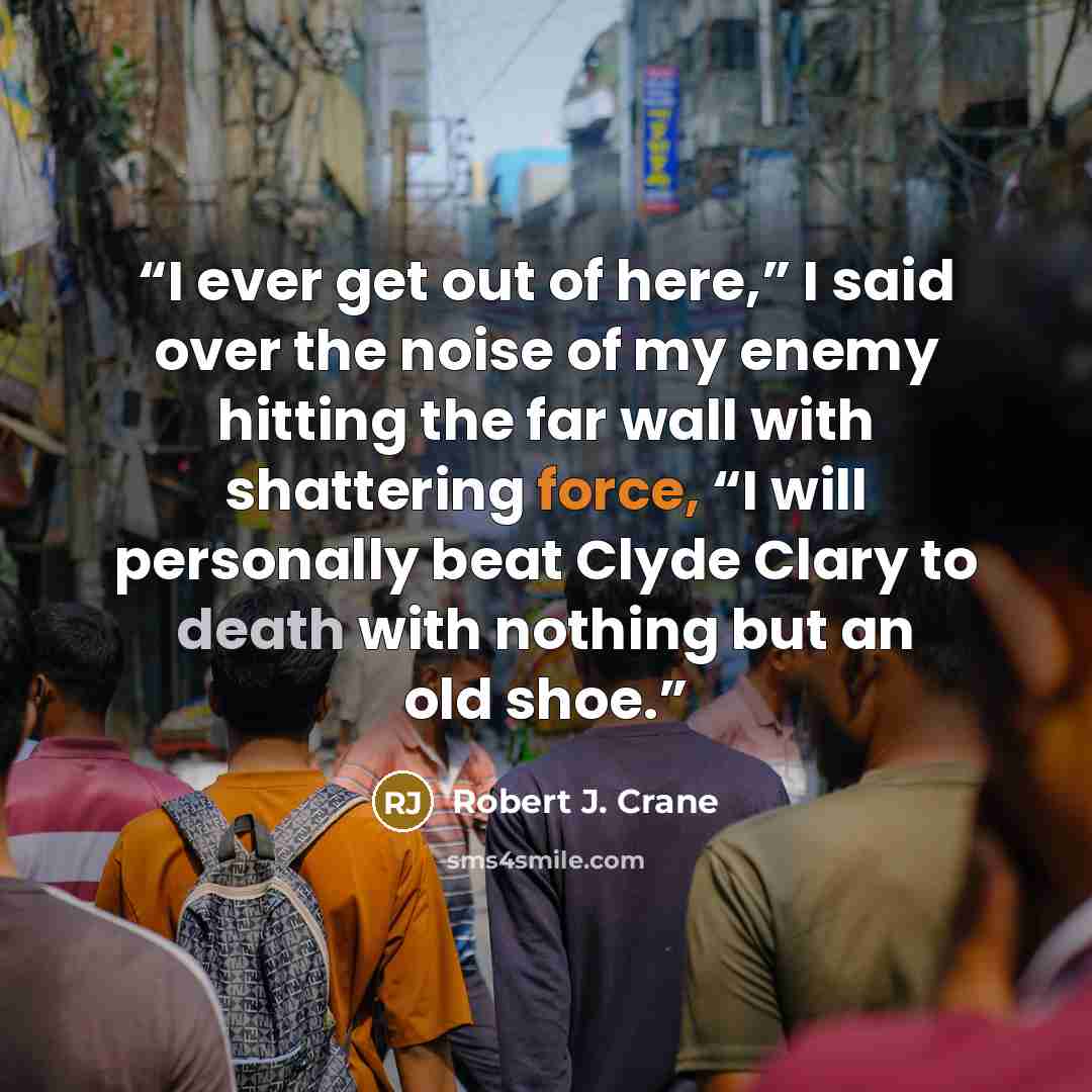 “I ever get out of here,” I said over the noise of my enemy hitting the far wall with shattering force, “I will personally beat Clyde Clary to death with nothing but an old shoe.” quote by Robert J. Crane