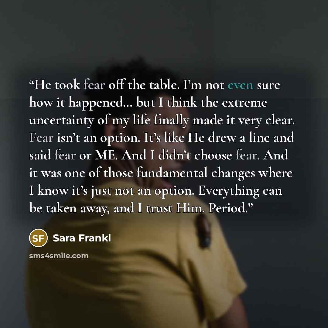 “He took fear off the table. I’m not even sure how it happened… but I think the extreme uncertainty of my life finally made it very clear. Fear isn’t an option. It’s like He drew a line and said fear or ME. And I didn’t choose fear. And it was one of those fundamental changes where I know it’s just…” quote by Sara Frankl