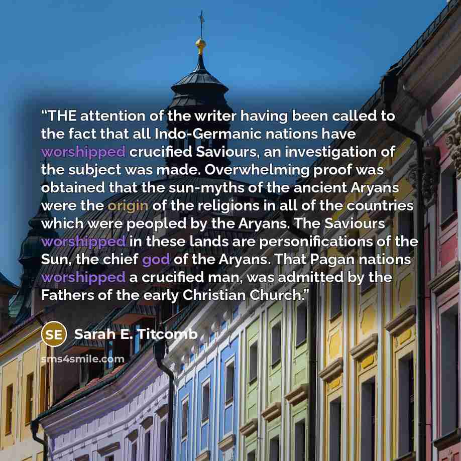“THE attention of the writer having been called to the fact that all Indo-Germanic nations have worshipped crucified Saviours, an investigation of the subject was made. Overwhelming proof was obtained that the sun-myths of the ancient Aryans were the origin of the religions in all of the countries…” quote by Sarah E. Titcomb