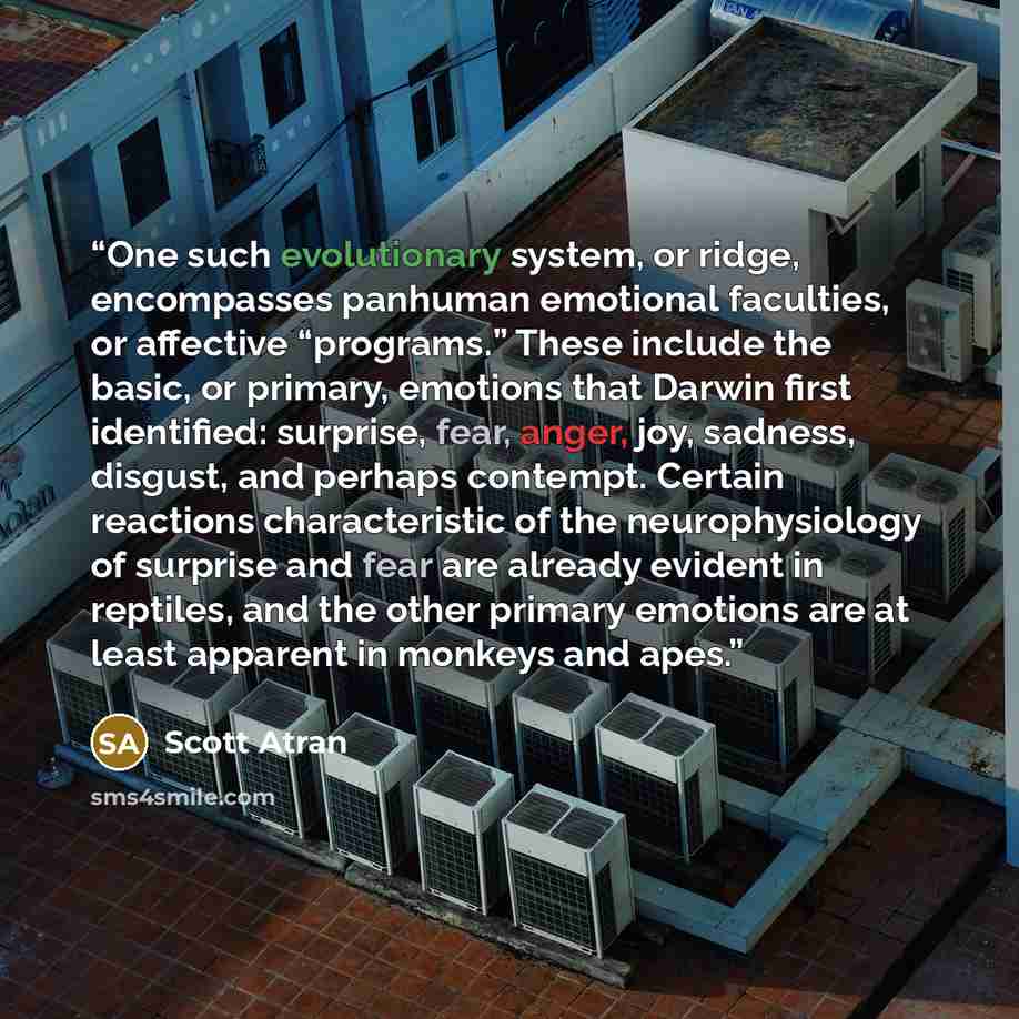 “One such evolutionary system, or ridge, encompasses panhuman emotional faculties, or affective “programs.” These include the basic, or primary, emotions that Darwin first identified: surprise, fear, anger, joy, sadness, disgust, and perhaps contempt. Certain reactions characteristic of the…” quote by Scott Atran